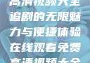在线观看免费高清视频大全追剧的无限魅力与便捷体验在线观看免费高清视频大全追剧b站