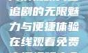 在线观看免费高清视频大全追剧的无限魅力与便捷体验在线观看免费高清视频大全追剧b站