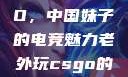 老外玩CSGO，中国妹子的电竞魅力老外玩csgo的妹子