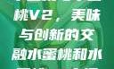 水蜜桃与水蜜桃V2，美味与创新的交融水蜜桃和水蜜桃v2高清