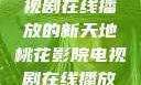 桃花影院，电视剧在线播放的新天地桃花影院电视剧在线播放视频