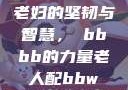 老妇的坚韧与智慧，槡bbbb的力量老人配bbw