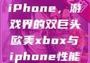 欧美Xbox与iPhone，游戏界的双巨头欧美xbox与iphone性能对比