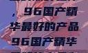 探索中国制造的巅峰之作，96国产精华最好的产品96国产精华最好的产品有哪些