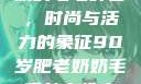90岁肥老奶奶的毛毛外套，时尚与活力的象征90岁肥老奶奶毛毛外套性交日母羊