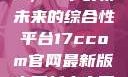 探索17c.com，一个引领未来的综合性平台17ccom官网最新版本更新内容下载方法