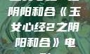 玉女心经2之阴阳和合《玉女心经2之阴阳和合》电影