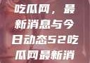 深入了解51吃瓜网，最新消息与今日动态52吃瓜网最新消息今天