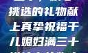 干儿媳妇满三十，精心挑选的礼物献上真挚祝福干儿媳妇满三十送什么礼物小说
