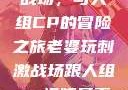 老婆玩刺激战场，与人组CP的冒险之旅老婆玩刺激战场跟人组cp视频是真的吗