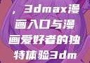 探索漫画世界的新门户，3dmax漫画入口与漫画爱好者的独特体验3dmax漫画入口爱看漫画免费