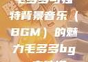 毛多多与独特背景音乐（BGM）的魅力毛多多bgm吉他谱
