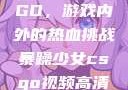 暴躁少女CSGO，游戏内外的热血挑战暴躁少女csgo视频高清观看