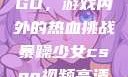 暴躁少女CSGO，游戏内外的热血挑战暴躁少女csgo视频高清观看