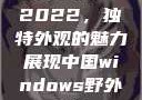 四川小虎GY2022，独特外观的魅力展现中国windows野外开放