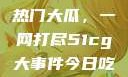 揭秘今日吃瓜热门大瓜，一网打尽51cg大事件今日吃瓜必吃大瓜