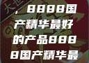 探索中国制造的巅峰之作，8888国产精华最好的产品8888国产精华最好的产品是什么牌子的