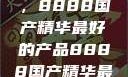 探索中国制造的巅峰之作，8888国产精华最好的产品8888国产精华最好的产品是什么牌子的