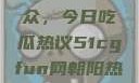 51cgfun网与朝阳热心群众，今日吃瓜热议51cgfun网朝阳热心群众今日吃瓜在线观看