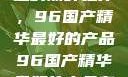 探索中国制造的巅峰之作，96国产精华最好的产品96国产精华最好的产品有哪些