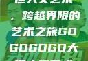gogogo大但人文艺术，跨越界限的艺术之旅GOGOGOGO大但人文艺术观后感