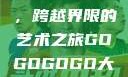 gogogo大但人文艺术，跨越界限的艺术之旅GOGOGOGO大但人文艺术观后感