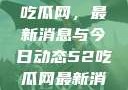 深入了解51吃瓜网，最新消息与今日动态52吃瓜网最新消息今天