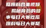 每日大赛反差吃瓜爆料合集视频，揭秘背后的故事每日大赛吃瓜爆料每日大赛聚集地