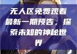 无人区免费观看最新一期预告，探索未知的神秘世界