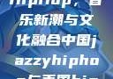 中国JazzyHipHop，音乐新潮与文化融合中国jazzyhiphop与美国hiphop的对比