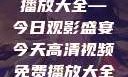 高清视频免费播放大全—今日观影盛宴今天高清视频免费播放大全在线观看
