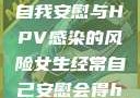 关于女生经常自我安慰与HPV感染的风险女生经常自己安慰会得hpv嘛