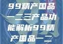 探索中国制造业的精髓，99精产国品一二三产品功能解析99精产国品一二三产品功能介绍