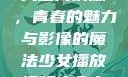少女播放视频大全高清版，青春的魅力与影像的魔法少女播放视频大全高清版在线观看