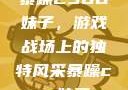 暴躁CSGO妹子，游戏战场上的独特风采暴躁csgo妹子一