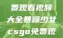 暴躁少女专属！CSGO免费观看视频大全暴躁少女csgo免费观看视频大全下载