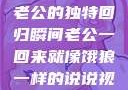 归家的饿狼，老公的独特回归瞬间老公一回来就像饿狼一样的说说视频