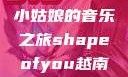 Shape of You，越南小姑娘的音乐之旅shapeofyou越南小姑娘的背景故事