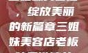 三姐妹美容店，绽放美丽的新篇章三姐妹美容店老板娘是谁演的