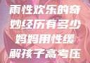 我与子初试云雨性欢乐的奇妙经历有多少妈妈用性缓解孩子高考压力