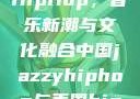 中国JazzyHipHop，音乐新潮与文化融合中国jazzyhiphop与美国hiphop的对比