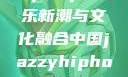 中国JazzyHipHop，音乐新潮与文化融合中国jazzyhiphop与美国hiphop的对比