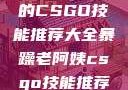 暴躁老阿姨的CSGO技能推荐大全暴躁老阿姨csgo技能推荐大全图
