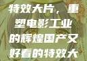 国产又好看的特效大片，重塑电影工业的辉煌国产又好看的特效大片排行榜
