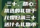 干儿媳妇满三十，精心挑选的礼物干儿媳妇满三十送什么礼物小说