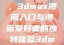 探索漫画世界的新门户，3dmax漫画入口与漫画爱好者的独特体验3dmax漫画入口爱看漫画免费