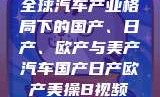 全球汽车产业格局下的国产、日产、欧产与美产汽车国产日产欧产美操B视频