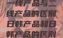 一线产品与二线产品的区别日韩产品和日韩产品的区别