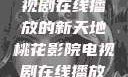 桃花影院，电视剧在线播放的新天地桃花影院电视剧在线播放大全