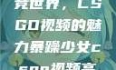 暴躁少女的电竞世界，CSGO视频的魅力暴躁少女csgo视频高清观看